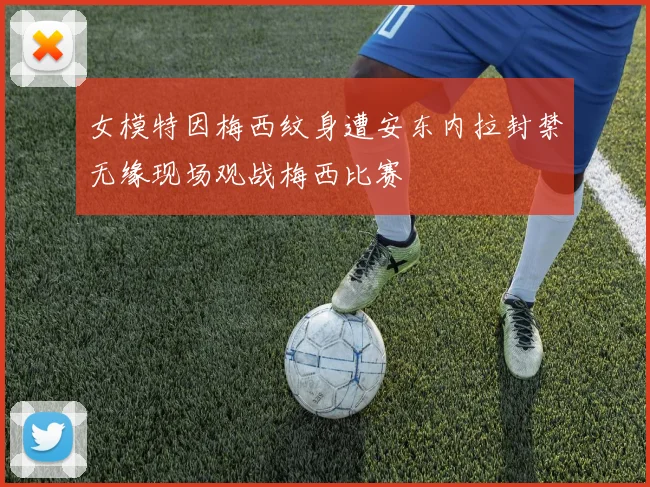 女模特因梅西纹身遭安东内拉封禁无缘现场观战梅西比赛