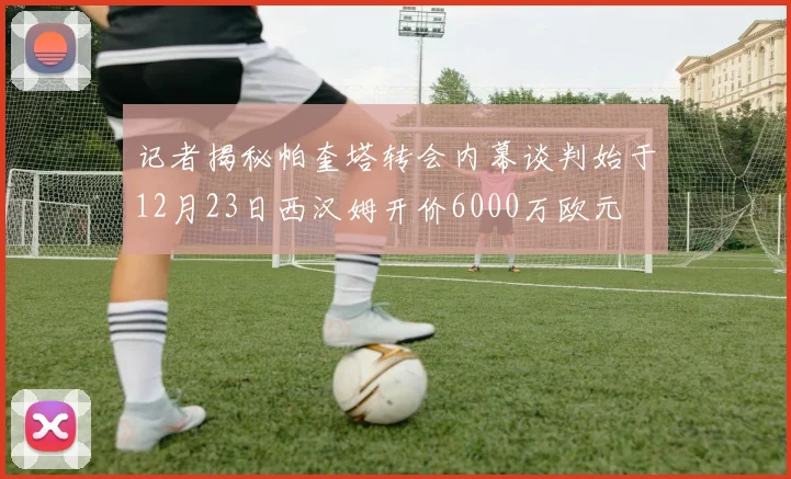 记者揭秘帕奎塔转会内幕谈判始于12月23日西汉姆开价6000万欧元