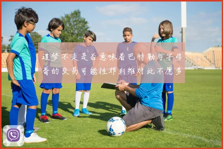 追梦不走是否意味着巴特勒与字母哥的交易可能性邓利维对此不愿多谈
