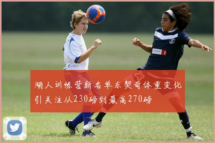 湖人训练营新名单东契奇体重变化引关注从230磅到最高270磅