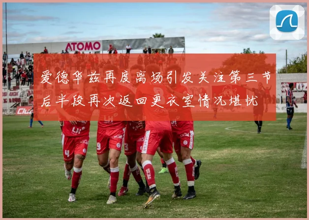 爱德华兹再度离场引发关注第三节后半段再次返回更衣室情况堪忧