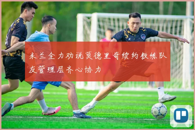 米兰全力劝说莫德里奇续约教练队友管理层齐心协力