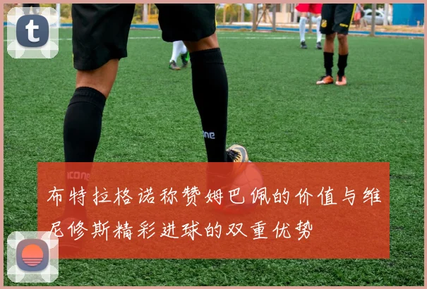 布特拉格诺称赞姆巴佩的价值与维尼修斯精彩进球的双重优势