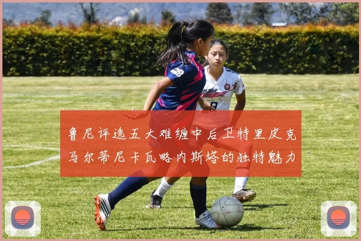 鲁尼评选五大难缠中后卫特里皮克马尔蒂尼卡瓦略内斯塔的独特魅力与挑战