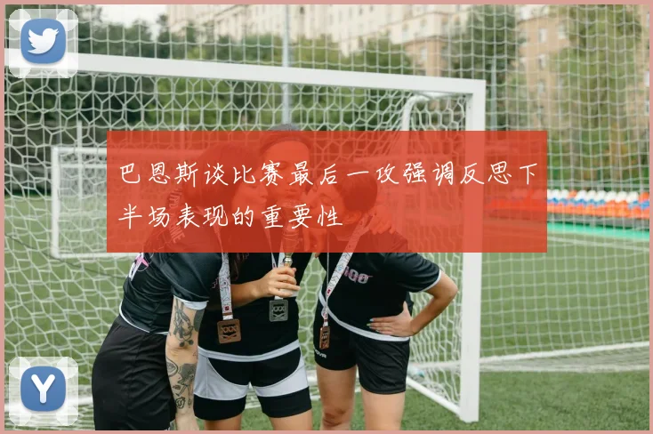 巴恩斯谈比赛最后一攻强调反思下半场表现的重要性