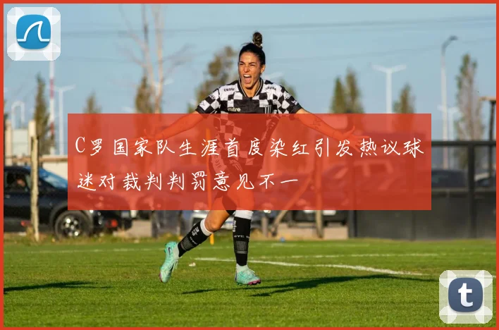 C罗国家队生涯首度染红引发热议球迷对裁判判罚意见不一