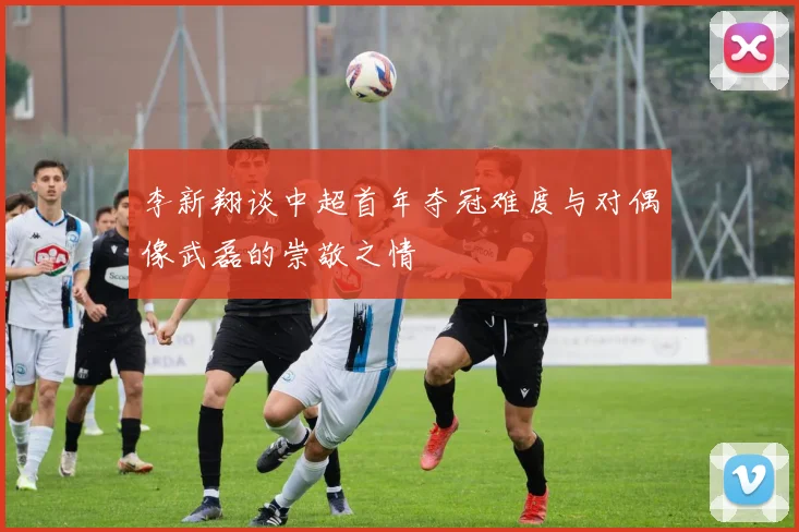 李新翔谈中超首年夺冠难度与对偶像武磊的崇敬之情