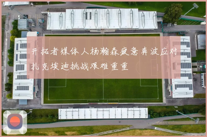 开拓者媒体人杨瀚森疲惫奔波应对扎克埃迪挑战艰难重重