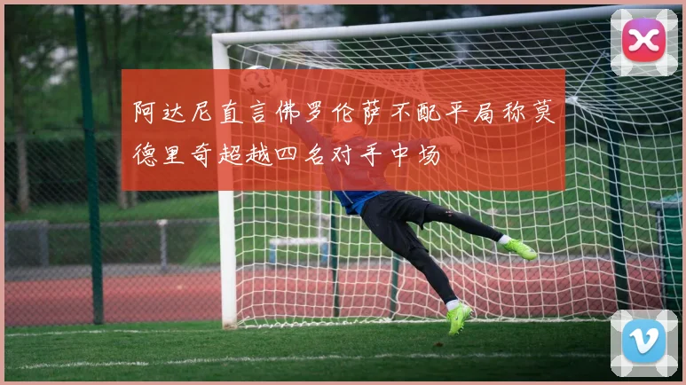 阿达尼直言佛罗伦萨不配平局称莫德里奇超越四名对手中场