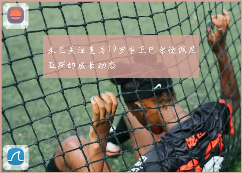 米兰关注皇马19岁中卫巴尔德佩尼亚斯的成长动态