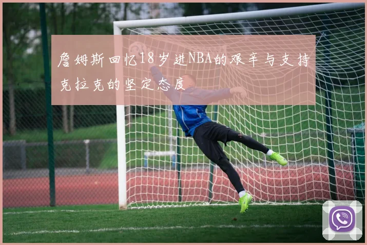 詹姆斯回忆18岁进NBA的艰辛与支持克拉克的坚定态度