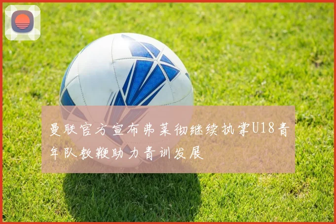 曼联官方宣布弗莱彻继续执掌U18青年队教鞭助力青训发展