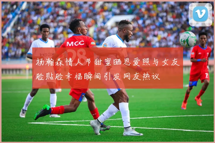 杨瀚森情人节甜蜜晒恩爱照与女友脸贴脸幸福瞬间引发网友热议