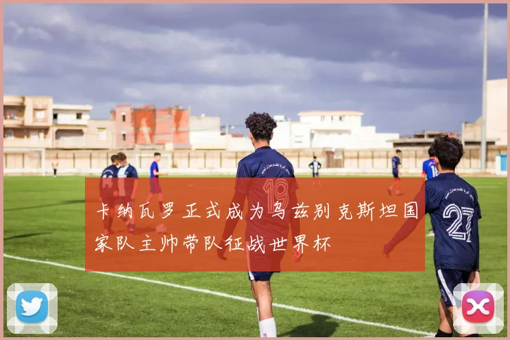卡纳瓦罗正式成为乌兹别克斯坦国家队主帅带队征战世界杯