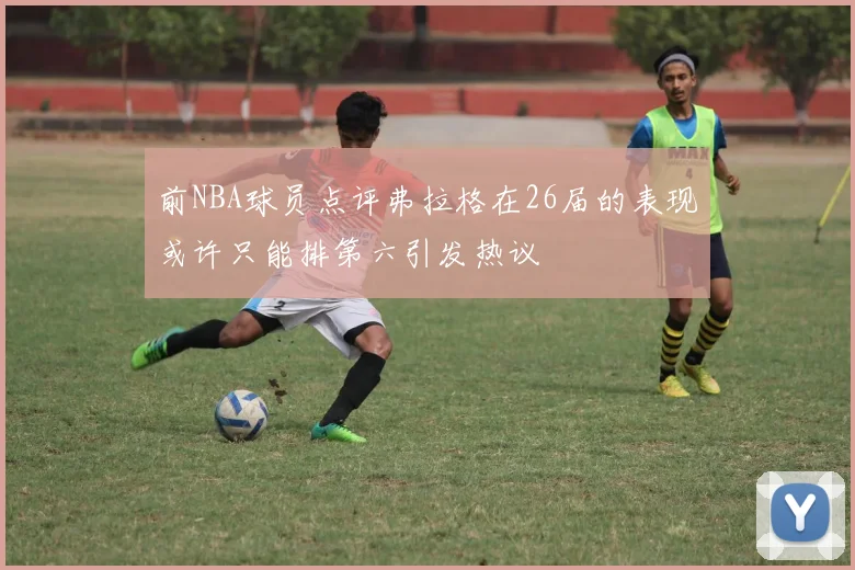 前NBA球员点评弗拉格在26届的表现或许只能排第六引发热议