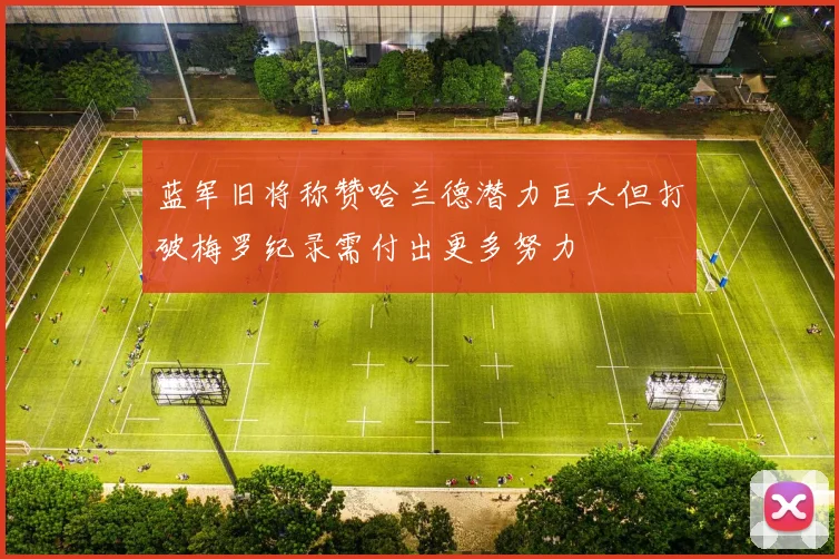 蓝军旧将称赞哈兰德潜力巨大但打破梅罗纪录需付出更多努力