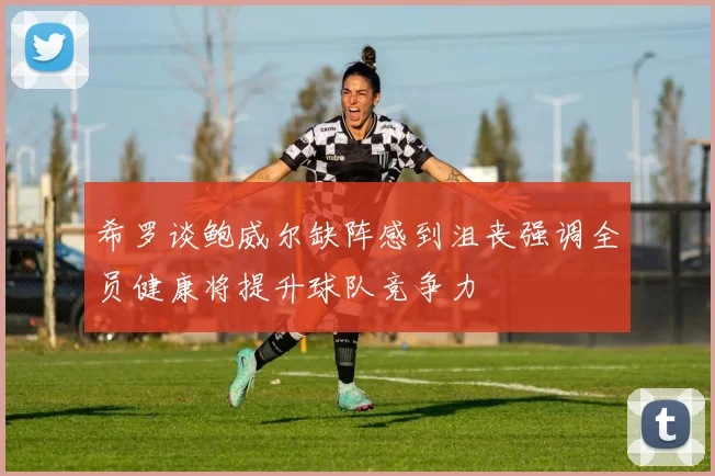 希罗谈鲍威尔缺阵感到沮丧强调全员健康将提升球队竞争力