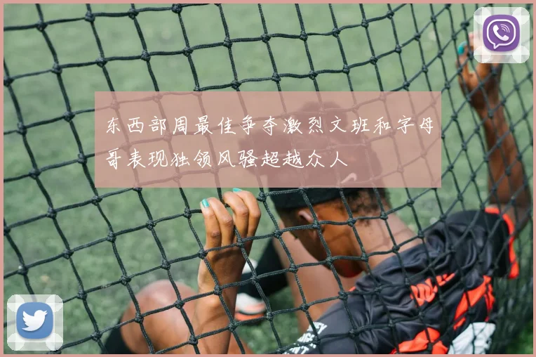 东西部周最佳争夺激烈文班和字母哥表现独领风骚超越众人
